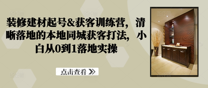 装修建材起号&获客训练营，​清晰落地的本地同城获客打法，小白从0到1落地实操-网赚项目平台