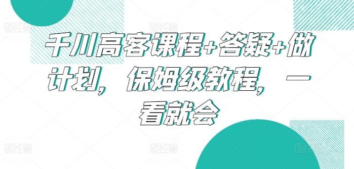 千川高客课程+答疑+做计划，保姆级教程，一看就会-网赚项目平台