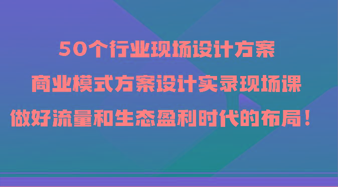 50个行业现场设计方案，商业模式方案设计实录现场课，做好流量和生态盈利时代的布局！-网赚项目平台