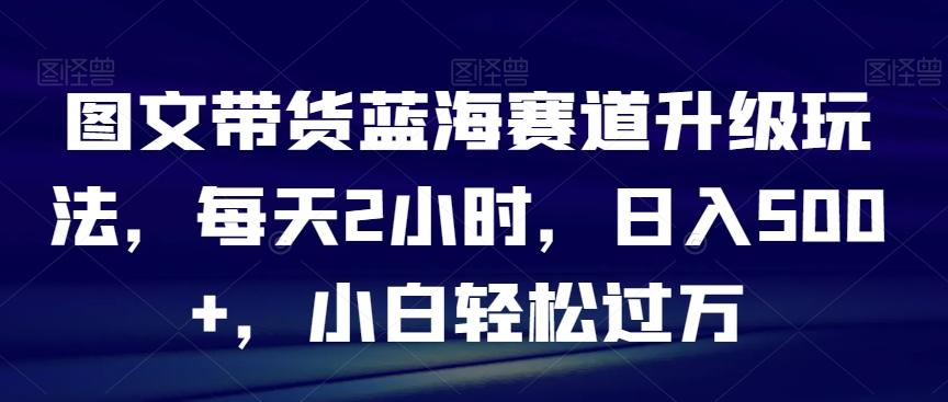 图文带货蓝海赛道升级玩法，每天2小时，日入500+，小白轻松过万-网赚项目平台