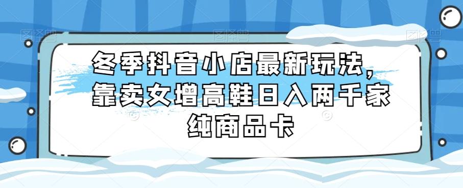 冬季抖音小店最新玩法，靠卖女增高鞋日入两千家纯商品卡【揭秘】-网赚项目平台