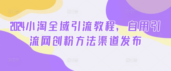 2024小淘全域引流教程，自用引流网创粉方法渠道发布-网赚项目平台