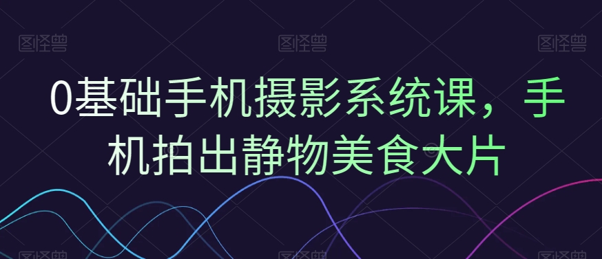 0基础手机摄影系统课，手机拍出静物美食大片-网赚项目平台