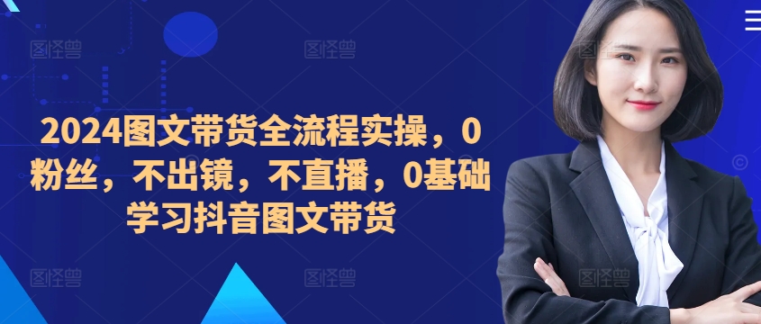 ​​​​​​2024图文带货全流程实操，0粉丝，不出镜，不直播，0基础学习抖音图文带货-网赚项目平台