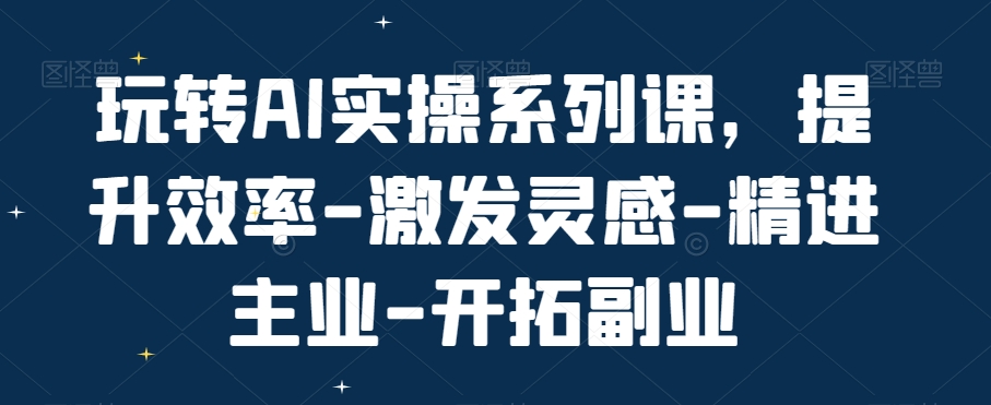 玩转AI实操系列课，提升效率-激发灵感-精进主业-开拓副业-网赚项目平台