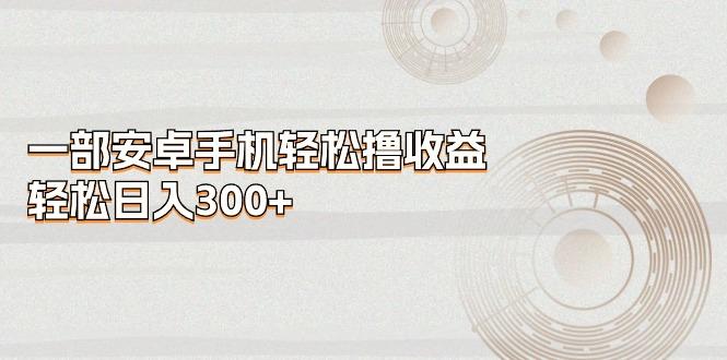 一部安卓手机轻松撸收益，轻松日入300+-网赚项目平台
