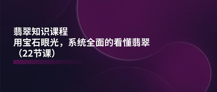翡翠知识课程，用宝石眼光，系统全面的看懂翡翠(22节课-网赚项目平台