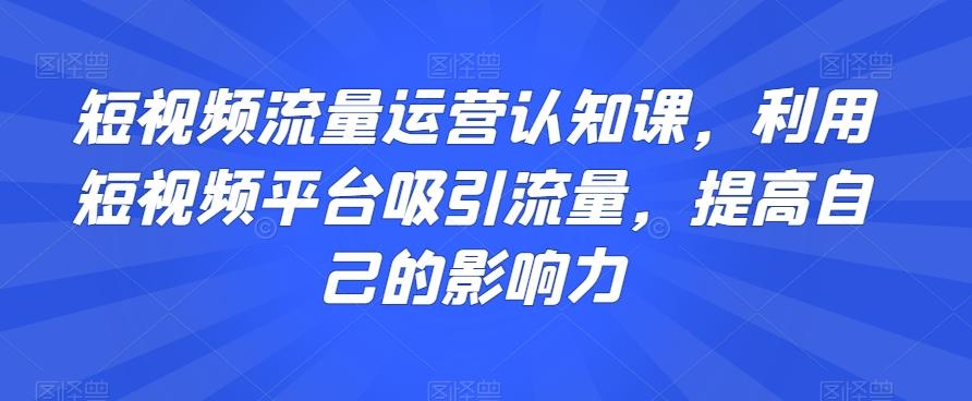 短视频流量运营认知课，利用短视频平台吸引流量，提高自己的影响力-网赚项目平台