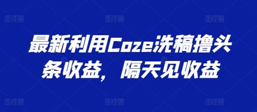 最新利用Coze洗稿撸头条收益，隔天见收益【揭秘】-网赚项目平台