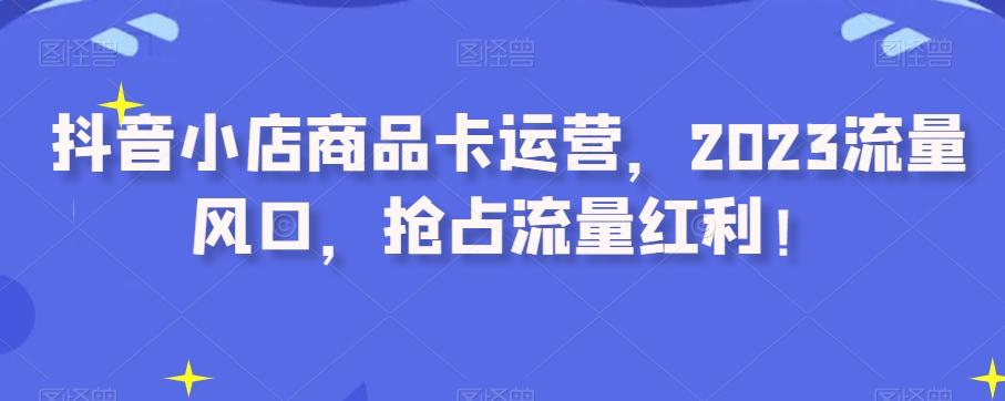 抖音小店商品卡运营，2023流量风口，抢占流量红利！-网赚项目平台