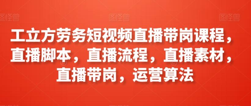 工立方劳务短视频直播带岗课程，直播脚本，直播流程，直播素材，直播带岗，运营算法-网赚项目平台