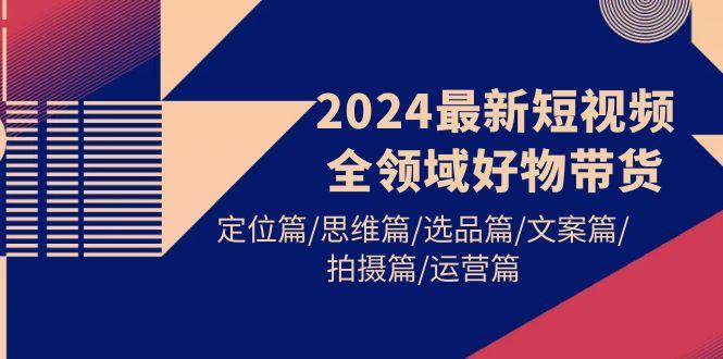 (9818期)2024最新短视频全领域好物带货 定位篇/思维篇/选品篇/文案篇/拍摄篇/运营篇-网赚项目平台