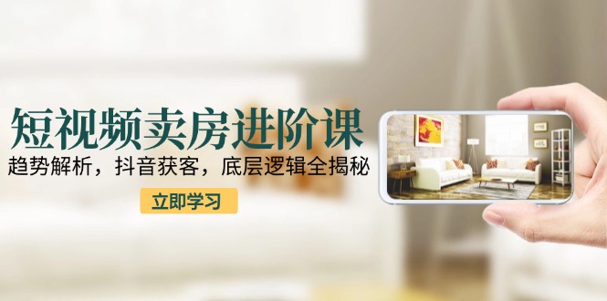 短视频卖房进阶课：趋势解析，抖音获客，底层逻辑全揭秘-网赚项目平台