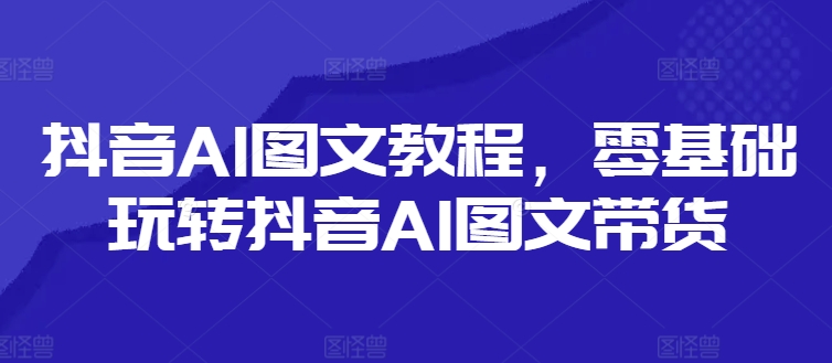 抖音AI图文教程，零基础玩转抖音AI图文带货-网赚项目平台