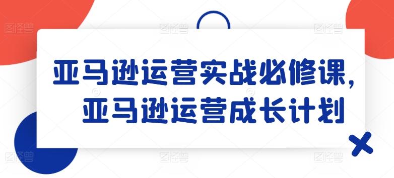 亚马逊运营实战必修课，亚马逊运营成长计划-网赚项目平台