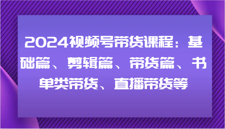2024视频号带货课程：基础篇、剪辑篇、带货篇、书单类带货、直播带货等-网赚项目平台