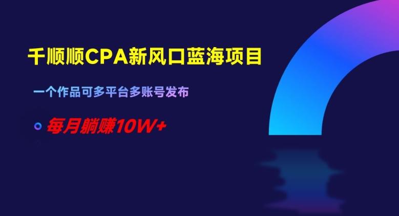 千顺顺CPA新风口蓝海项目，一个作品可多平台多账号发布，每月躺赚10W+【揭秘】-网赚项目平台