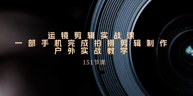 运镜剪辑实战课，一部手机完成拍摄剪辑制作，户外实战教学(151节课-网赚项目平台