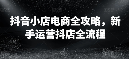 抖音小店电商全攻略，新手运营抖店全流程-网赚项目平台