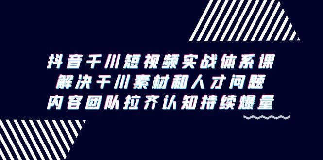 抖音千川短视频实战体系课，解决干川素材和人才问题，内容团队拉齐认知…-网赚项目平台