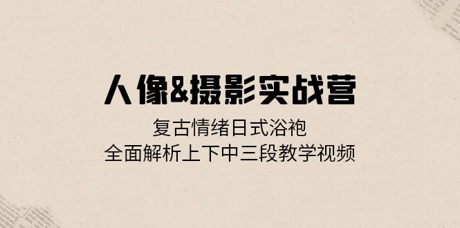 人像&摄影实战营：复古情绪日式浴袍，全面解析上下中三段教学视频-网赚项目平台