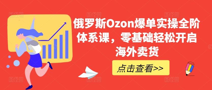 俄罗斯Ozon爆单实操全阶体系课，零基础轻松开启海外卖货-网赚项目平台