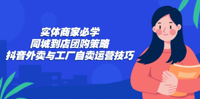 实体商家必学：同城到店团购策略：抖音外卖与工厂自卖运营技巧-网赚项目平台