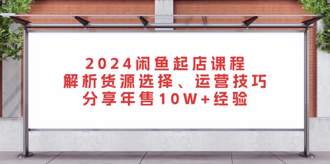 2024闲鱼起店课程：解析货源选择、运营技巧，分享年售10W+经验-网赚项目平台