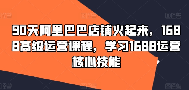 90天阿里巴巴店铺火起来，1688高级运营课程，学习1688运营核心技能-网赚项目平台