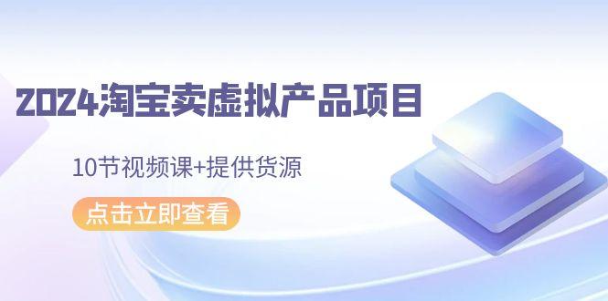 2024淘宝卖虚拟产品项目，10节视频课+提供货源-网赚项目平台
