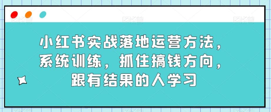 小红书实战落地运营方法，系统训练，抓住搞钱方向，跟有结果的人学习-网赚项目平台