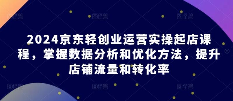 2024京东轻创业运营实操起店课程，掌握数据分析和优化方法，提升店铺流量和转化率-网赚项目平台