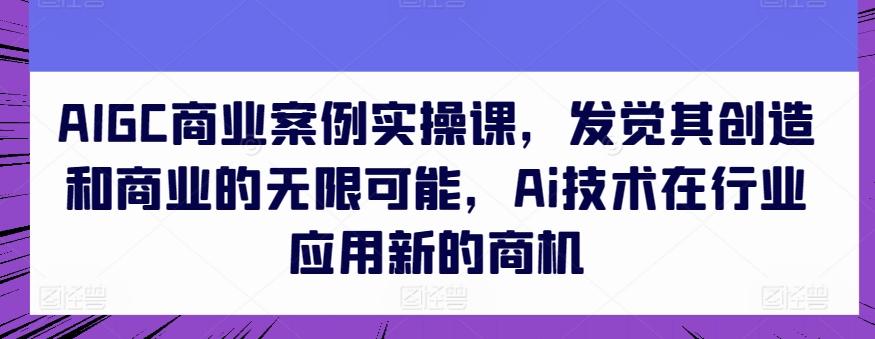 AIGC商业案例实操课，发觉其创造和商业的无限可能，Ai技术在行业应用新的商机-网赚项目平台