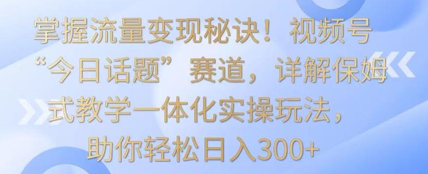 掌握流量变现秘诀！视频号“今日话题”赛道，详解保姆式教学一体化实操玩法，助你轻松日入300+【揭秘】-网赚项目平台